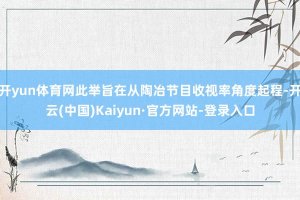 开yun体育网此举旨在从陶冶节目收视率角度起程-开云(中国)Kaiyun·官方网站-登录入口