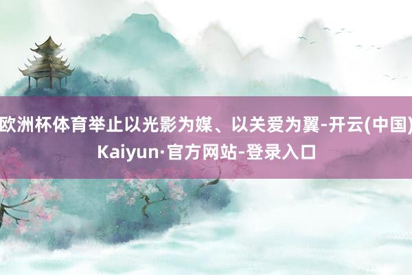 欧洲杯体育举止以光影为媒、以关爱为翼-开云(中国)Kaiyun·官方网站-登录入口