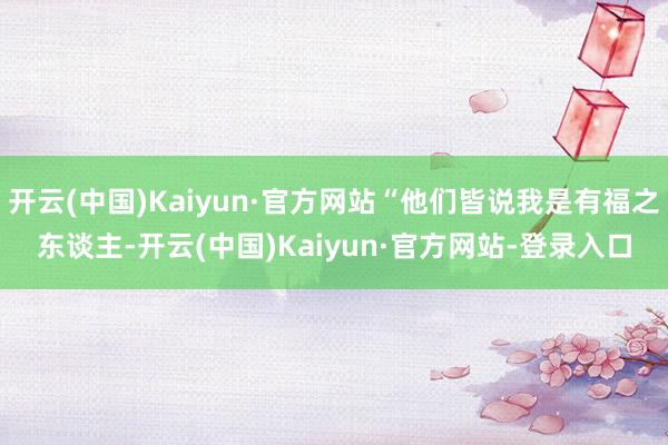 开云(中国)Kaiyun·官方网站“他们皆说我是有福之东谈主-开云(中国)Kaiyun·官方网站-登录入口