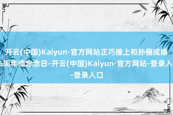 开云(中国)Kaiyun·官方网站正巧撞上和孙俪成婚16周年缅念念日-开云(中国)Kaiyun·官方网站-登录入口