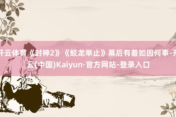 开云体育《封神2》《蛟龙举止》幕后有着如因何事-开云(中国)Kaiyun·官方网站-登录入口