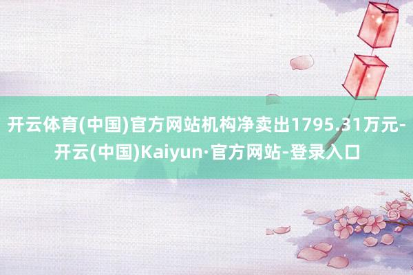 开云体育(中国)官方网站机构净卖出1795.31万元-开云(中国)Kaiyun·官方网站-登录入口