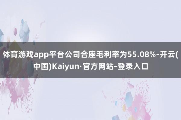 体育游戏app平台公司合座毛利率为55.08%-开云(中国)Kaiyun·官方网站-登录入口