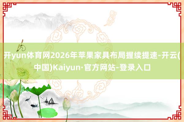 开yun体育网2026年苹果家具布局握续提速-开云(中国)Kaiyun·官方网站-登录入口