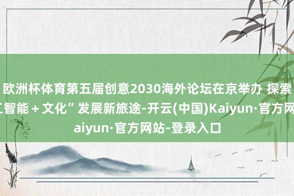欧洲杯体育第五届创意2030海外论坛在京举办 探索“东说念主工智能＋文化”发展新旅途-开云(中国)Kaiyun·官方网站-登录入口