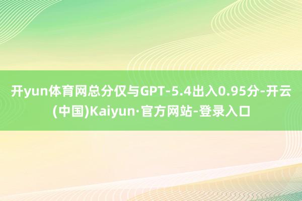 开yun体育网总分仅与GPT-5.4出入0.95分-开云(中国)Kaiyun·官方网站-登录入口