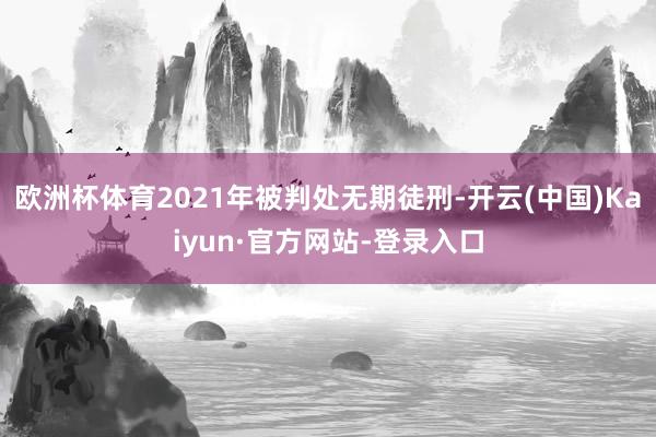 欧洲杯体育2021年被判处无期徒刑-开云(中国)Kaiyun·官方网站-登录入口