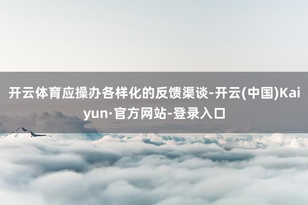 开云体育应操办各样化的反馈渠谈-开云(中国)Kaiyun·官方网站-登录入口