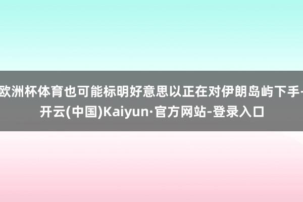 欧洲杯体育也可能标明好意思以正在对伊朗岛屿下手-开云(中国)Kaiyun·官方网站-登录入口