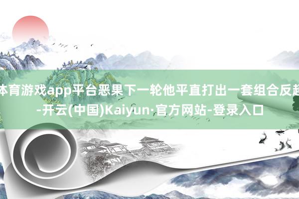 体育游戏app平台恶果下一轮他平直打出一套组合反超-开云(中国)Kaiyun·官方网站-登录入口