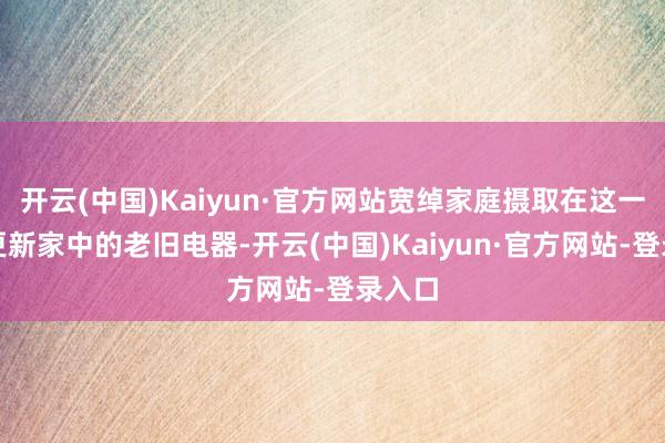 开云(中国)Kaiyun·官方网站宽绰家庭摄取在这一时候更新家中的老旧电器-开云(中国)Kaiyun·官方网站-登录入口