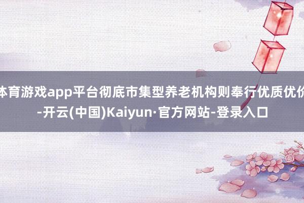 体育游戏app平台彻底市集型养老机构则奉行优质优价-开云(中国)Kaiyun·官方网站-登录入口