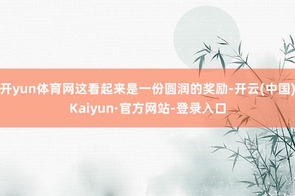 开yun体育网这看起来是一份圆润的奖励-开云(中国)Kaiyun·官方网站-登录入口