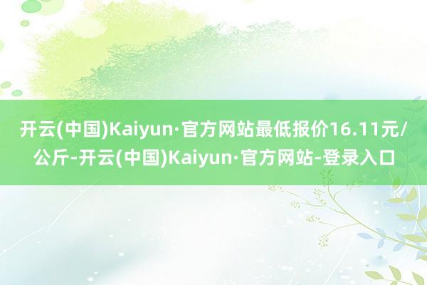 开云(中国)Kaiyun·官方网站最低报价16.11元/公斤-开云(中国)Kaiyun·官方网站-登录入口