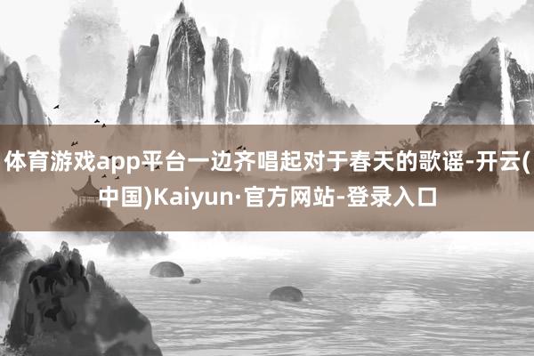 体育游戏app平台一边齐唱起对于春天的歌谣-开云(中国)Kaiyun·官方网站-登录入口