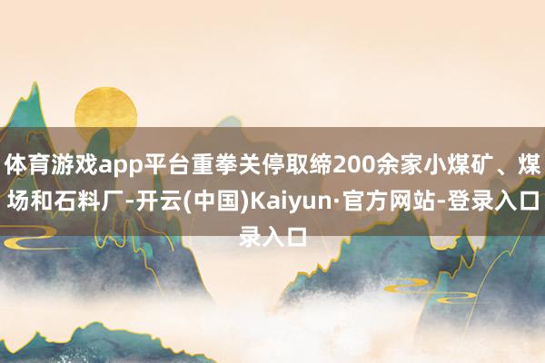 体育游戏app平台重拳关停取缔200余家小煤矿、煤场和石料厂-开云(中国)Kaiyun·官方网站-登录入口