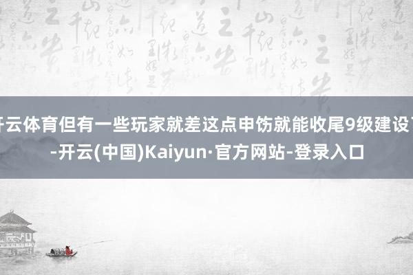 开云体育但有一些玩家就差这点申饬就能收尾9级建设了-开云(中国)Kaiyun·官方网站-登录入口