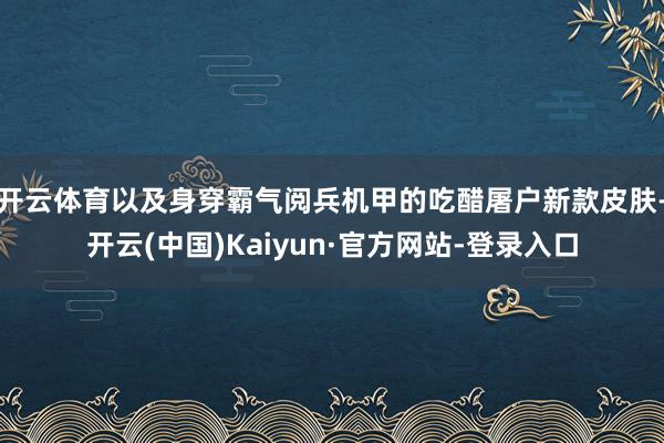 开云体育以及身穿霸气阅兵机甲的吃醋屠户新款皮肤-开云(中国)Kaiyun·官方网站-登录入口