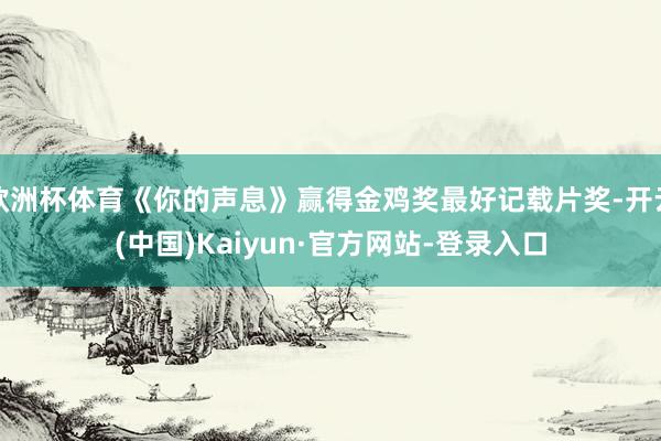 欧洲杯体育《你的声息》赢得金鸡奖最好记载片奖-开云(中国)Kaiyun·官方网站-登录入口