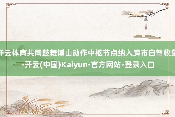 开云体育共同鼓舞博山动作中枢节点纳入跨市自驾收集-开云(中国)Kaiyun·官方网站-登录入口