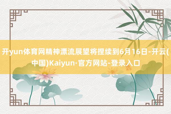 开yun体育网精神漂流展望将捏续到6月16日-开云(中国)Kaiyun·官方网站-登录入口
