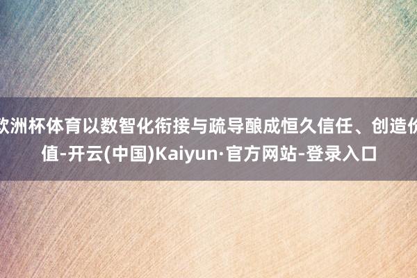 欧洲杯体育以数智化衔接与疏导酿成恒久信任、创造价值-开云(中国)Kaiyun·官方网站-登录入口