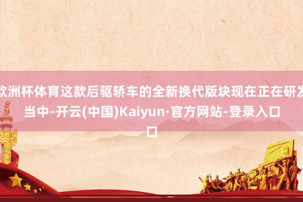 欧洲杯体育这款后驱轿车的全新换代版块现在正在研发当中-开云(中国)Kaiyun·官方网站-登录入口