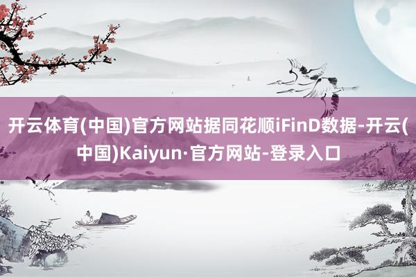 开云体育(中国)官方网站据同花顺iFinD数据-开云(中国)Kaiyun·官方网站-登录入口