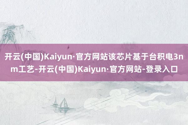 开云(中国)Kaiyun·官方网站该芯片基于台积电3nm工艺-开云(中国)Kaiyun·官方网站-登录入口