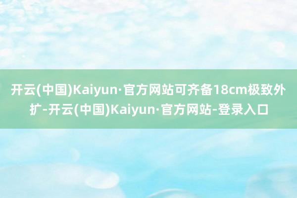 开云(中国)Kaiyun·官方网站可齐备18cm极致外扩-开云(中国)Kaiyun·官方网站-登录入口