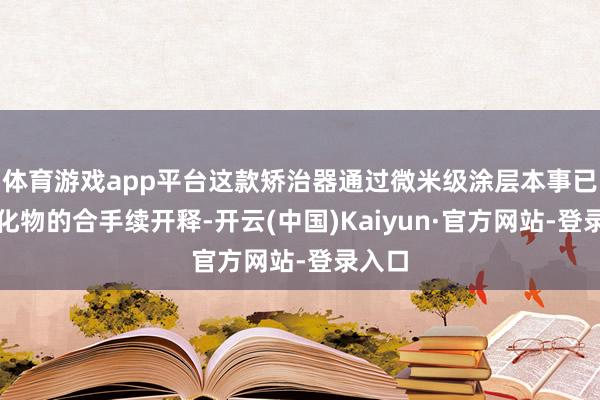 体育游戏app平台这款矫治器通过微米级涂层本事已毕氟化物的合手续开释-开云(中国)Kaiyun·官方网站-登录入口