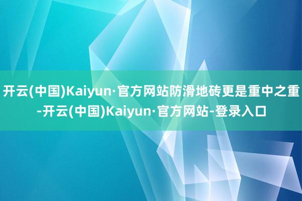 开云(中国)Kaiyun·官方网站防滑地砖更是重中之重-开云(中国)Kaiyun·官方网站-登录入口