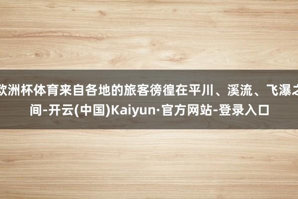 欧洲杯体育来自各地的旅客徬徨在平川、溪流、飞瀑之间-开云(中国)Kaiyun·官方网站-登录入口
