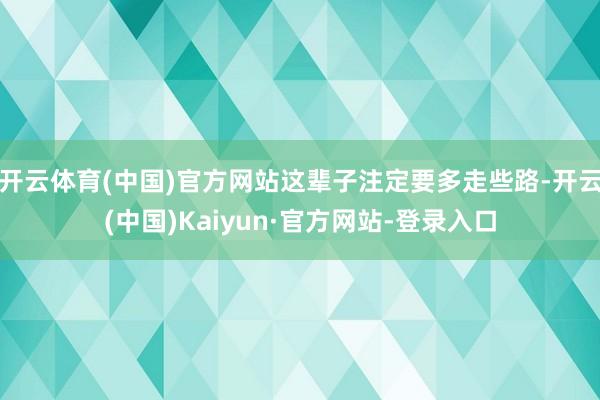 开云体育(中国)官方网站这辈子注定要多走些路-开云(中国)Kaiyun·官方网站-登录入口