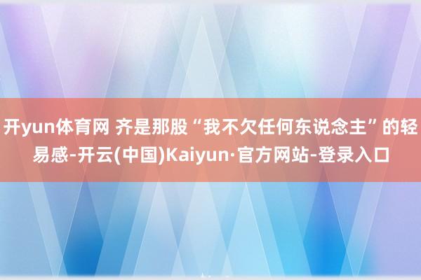 开yun体育网 齐是那股“我不欠任何东说念主”的轻易感-开云(中国)Kaiyun·官方网站-登录入口