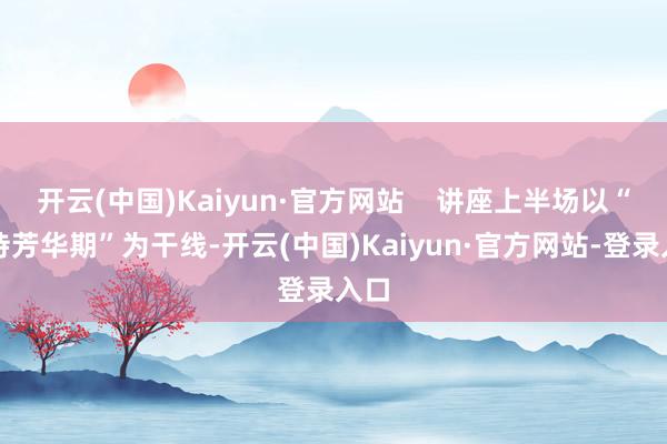 开云(中国)Kaiyun·官方网站    讲座上半场以“管待芳华期”为干线-开云(中国)Kaiyun·官方网站-登录入口