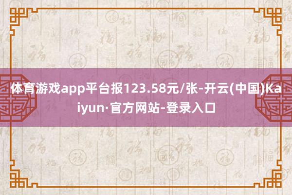 体育游戏app平台报123.58元/张-开云(中国)Kaiyun·官方网站-登录入口