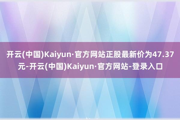 开云(中国)Kaiyun·官方网站正股最新价为47.37元-开云(中国)Kaiyun·官方网站-登录入口