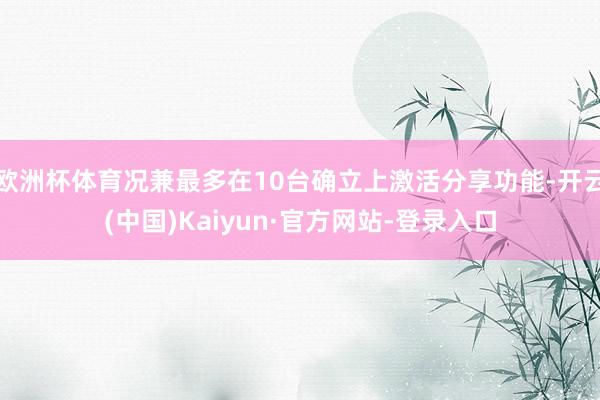 欧洲杯体育况兼最多在10台确立上激活分享功能-开云(中国)Kaiyun·官方网站-登录入口