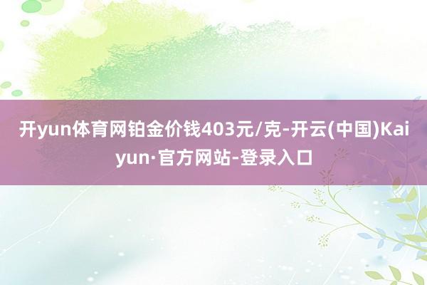 开yun体育网铂金价钱403元/克-开云(中国)Kaiyun·官方网站-登录入口