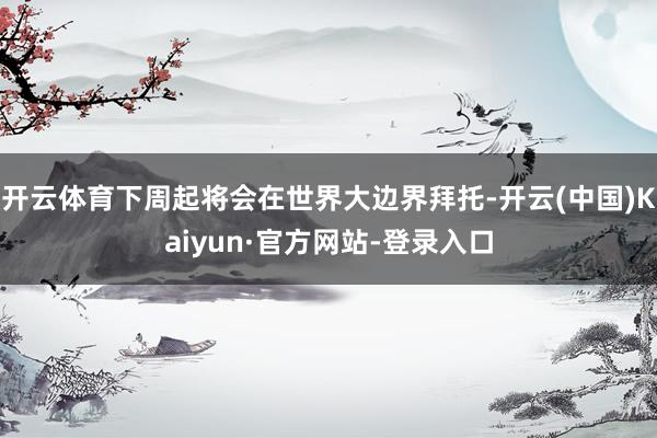 开云体育下周起将会在世界大边界拜托-开云(中国)Kaiyun·官方网站-登录入口