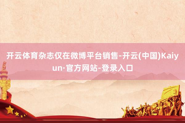 开云体育杂志仅在微博平台销售-开云(中国)Kaiyun·官方网站-登录入口