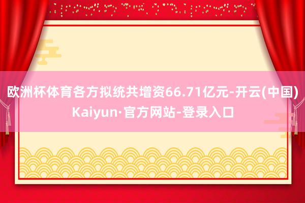 欧洲杯体育各方拟统共增资66.71亿元-开云(中国)Kaiyun·官方网站-登录入口
