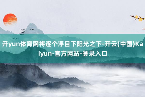 开yun体育网将逐个浮目下阳光之下-开云(中国)Kaiyun·官方网站-登录入口