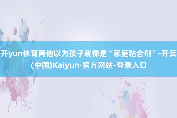 开yun体育网他以为孩子就像是“家庭粘合剂”-开云(中国)Kaiyun·官方网站-登录入口