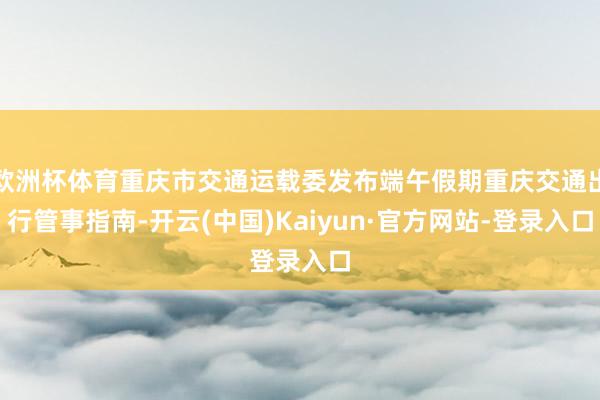欧洲杯体育重庆市交通运载委发布端午假期重庆交通出行管事指南-开云(中国)Kaiyun·官方网站-登录入口