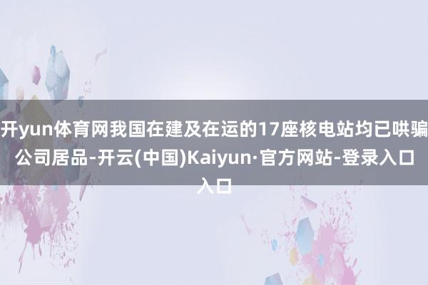 开yun体育网我国在建及在运的17座核电站均已哄骗公司居品-开云(中国)Kaiyun·官方网站-登录入口