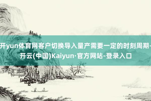 开yun体育网客户切换导入量产需要一定的时刻周期-开云(中国)Kaiyun·官方网站-登录入口