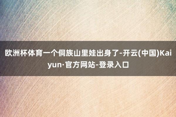 欧洲杯体育一个侗族山里娃出身了-开云(中国)Kaiyun·官方网站-登录入口