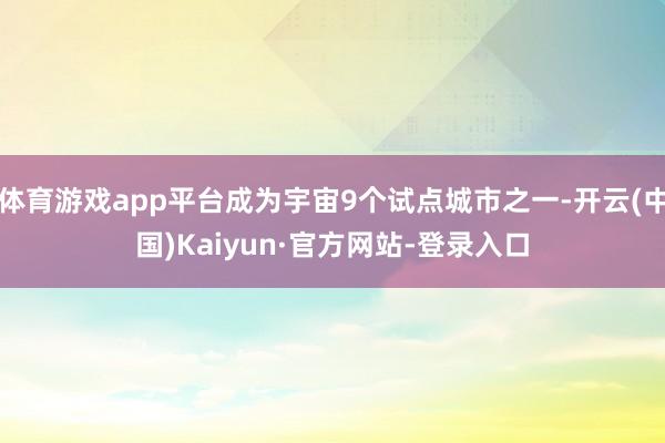 体育游戏app平台成为宇宙9个试点城市之一-开云(中国)Kaiyun·官方网站-登录入口